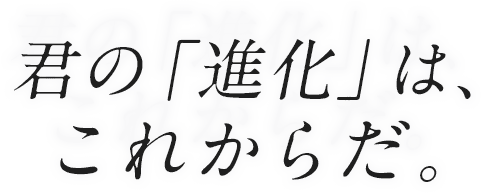 君の「進化」は、これからだ。